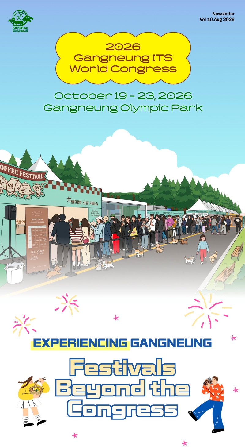 Newsletter
Vol 10.Aug 2026

2026
Gangneung ITS
World Congress

October 19 - 23, 2026
Gangneung Olympic Park

EXPERIENCING GANGNEUNG

Festivals
Beyond the
Congress