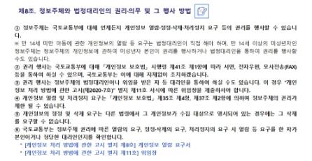 
 제8조. 정보주체와 법정대리인의 권리·의무 및 그 행사 방법


① 정보주체는 국토교통부에 대해 언제든지 개인정보 열람·정정·삭제·처리정지 요구 등의 권리를 행사할 수 있습니다.
※ 만 14세 미만 아동에 관한 개인정보의 열람 등 요구는 법정대리인이 직접 해야 하며, 만 14세 이상의 미성년자인 정보주체는 정보주체의 개인정보에 관하여 미성년자 본인이 권리를 행사하거나 법정대리인을 통하여 권리를 행사할 수도 있습니다.
② 권리 행사는 국토교통부에 대해 「개인정보 보호법」 시행령 제41조 제1항에 따라 서면, 전자우편, 모사전송(FAX) 등을 통하여 하실 수 있으며, 국토교통부는 이에 대해 지체없이 조치하겠습니다.
③ 권리 행사는 정보주체의 법정대리인이나 위임을 받은 자 등 대리인을 통하여 하실 수도 있습니다. 이 경우 “개인정보 처리 방법에 관한 고시(제2020-7호)” 별지 제11호 서식에 따른 위임장을 제출하셔야 합니다.
④ 개인정보 열람 및 처리정지 요구는 「개인정보 보호법」 제35조 제4항, 제37조 제2항에 의하여 정보주체의 권리가 제한 될 수 있습니다.
⑤ 개인정보의 정정 및 삭제 요구는 다른 법령에서 그 개인정보가 수집 대상으로 명시되어 있는 경우에는 그 삭제를 요구할 수 없습니다.
⑥ 국토교통부는 정보주체 권리에 따른 열람의 요구, 정정·삭제의 요구, 처리정지의 요구 시 열람 등 요구를 한 자가 본인이거나 정당한 대리인인지를 확인합니다. 
  * [개인정보 처리 방법에 관한 고시 별지 제8호] 개인정보 열람 요구서
  * [개인정보 처리 방법에 관한 고시 별지 제11호] 위임장