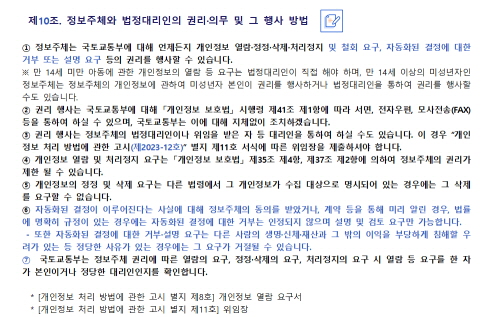 
 제10조. 정보주체와 법정대리인의 권리·의무 및 그 행사 방법


① 정보주체는 국토교통부에 대해 언제든지 개인정보 열람·정정·삭제·처리정지 및 철회 요구, 
   자동화된 결정에 대한 거부 또는 설명 요구 등의 권리를 행사할 수 있습니다.
   ※ 만 14세 미만 아동에 관한 개인정보의 열람 등 요구는 법정대리인이 직접 해야 하며, 만 14세 이상의 
      미성년자인 정보주체는 정보주체의 개인정보에 관하여 미성년자 본인이 권리를 행사하거나 법정대리인을
      통하여 권리를 행사할 수도 있습니다.
② 권리 행사는 국토교통부에 대해 「개인정보 보호법」 시행령 제41조 제1항에 따라 서면, 전자우편, 
   모사전송(FAX) 등을 통하여 하실 수 있으며, 국토교통부는 이에 대해 지체없이 조치하겠습니다.
③ 권리 행사는 정보주체의 법정대리인이나 위임을 받은 자 등 대리인을 통하여 하실 수도 있습니다. 
   이 경우 “개인정보 처리 방법에 관한 고시(제2023-12호)” 별지 제11호 서식에 따른 위임장을 
   제출하셔야 합니다.
④ 개인정보 열람 및 처리정지 요구는 「개인정보 보호법」 제35조 제4항, 제37조 제2항에 의하여 정보주체의 
   권리가 제한 될 수 있습니다.
⑤ 개인정보의 정정 및 삭제 요구는 다른 법령에서 그 개인정보가 수집 대상으로 명시되어 있는 경우에는 
   그 삭제를 요구할 수 없습니다.
⑥ 자동화된 결정이 이루어진다는 사실에 대해 정보주체의 동의를 받았거나, 계약 등을 통해 미리 알린 경우, 
   법률에 명확히 규정이 있는 경우에는 자동화된 결정에 대한 거부는 인정되지 않으며 설명 및 검토 요구만 
   가능합니다. 또한 자동화된 결정에 대한 거부·설명 요구는 다른 사람의 생명·신체·재산과 그 밖의 이익을 
   부당하게 침해할 우려가 있는 등 정당한 사유가 있는 경우에는 그 요구가 거절될 수 있습니다. 
⑦ 국토교통부는 정보주체 권리에 따른 열람의 요구, 정정·삭제의 요구, 처리정지의 요구 시 열람 등 
   요구를 한 자가 본인이거나 정당한 대리인인지를 확인합니다. 
   [개인정보 처리 방법에 관한 고시 별지 제8호] 개인정보 열람 요구서
   [개인정보 처리 방법에 관한 고시 별지 제11호] 위임장