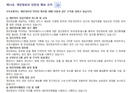 
제11조. 개인정보의 안전성 확보 조치


국토교통부는 개인정보의 안전성 확보를 위해 다음과 같은 조치를 취하고 있습니다.

① 개인정보 취급직원의 최소화 및 교육 
개인정보를 취급하는 직원은 반드시 필요한 인원에 한하여 지정·관리하고 있으며 취급직원을 대상으로 안전한 관리를 위한 교육을 실시하고 있습니다.
② 개인정보에 대한 접근 제한 
개인정보를 처리하는 데이터베이스시스템에 대한 접근권한의 부여·변경·말소를 통하여 개인정보에 대한 접근통제를 위한 필요한 조치를 하고 있으며 침입차단시스템을 이용하여 외부로부터의 무단 접근을 통제하고 있습니다.
③ 접속기록의 보관 
개인정보처리시스템에 접속한 기록을 최소 1년 이상 또는 5만명 이상의 정보주체에 관하여 개인정보를 처리하거나, 고유식별정보 및 민감정보를 처리하는 개인정보처리시스템의 경우 2년 이상 보관·관리하고 있습니다.
④ 개인정보의 암호화 
개인정보는 암호화 등을 통해 안전하게 저장 및 관리되고 있습니다. 또한 중요한 데이터는 저장 및 전송 시 암호화하여 사용하는 등의 별도 보안기능을 사용하고 있습니다.
⑤ 보안프로그램 설치 및 주기적 점검·갱신
해킹이나 컴퓨터 바이러스 등에 의한 개인정보 유출 및 훼손을 막기 위하여 보안프로그램을 설치하고 주기적으로 갱신·점검하고 있습니다.
⑥ 비인가자에 대한 출입 통제
개인정보를 보관하고 있는 개인정보시스템의 물리적 보관 장소를 별도로 두고 이에 대해 출입통제 절차를 수립, 운영하고 있습니다.
⑦ 정기적인 자체 점검 실시
개인정보 처리 관련 안전성 확보를 위해 정기적으로 소속∙산하기관을 포함하여 개인정보 보호관리 점검을 실시하고 있습니다.
⑧ 내부관리계획의 수립 및 시행
개인정보의 안전한 처리를 위하여 내부관리계획을 수립하고 시행하고 있습니다.