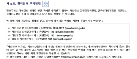 
제13조. 권익침해 구제방법


정보주체는 개인정보 침해로 인한 피해를 구제받기 위하여 개인정보 분쟁조정위원회, 한국인터넷진흥원 개인정보
침해신고센터 등에 분쟁해결이나 상담 등을 신청할 수 있습니다.

이 밖에 기타 개인정보 침해의 신고, 상담에 대하여는 아래의 기관에 문의하시기 바랍니다.


☞ 개인정보 분쟁조정위원회 : (국번없이) 1833-6972 (www.kopico.go.kr)
☞ 개인정보 침해신고센터 : (국번없이) 118 (privacy.kisa.or.kr)
☞ 대검찰청 사이버수사과 : (국번없이) 1301 (www.spo.go.kr)
☞ 경찰청 사이버수사국 : (국번없이) 182 (ecrm.police.go.kr)


「개인정보 보호법」 제35조(개인정보의 열람), 제36조(개인정보의 정정·삭제), 제37조(개인정보의 처리정지 등)의 규정에 의한 요구에 대하여 공공기관의 장이 행한 처분 또는 부작위로 인하여 권리 또는 이익의 침해를 받은 자는 행정심판법이 정하는 바에 따라 행정심판을 청구할 수 있습니다.
☞ 행정심판에 대한 자세한 사항은 중앙행정심판위원회(www.simpan.go.kr) 홈페이지를 참고하시기 바랍니다.
