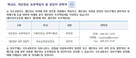 
제15조. 개인정보 보호책임자 및 담당자 연락처


① 국토교통부는 개인정보 처리에 관한 업무를 총괄해서 책임지고, 개인정보 처리와 관련한 정보주체의 불만처리 및 피해구제 등을 위하여 아래와 같이 개인정보 보호책임자를 지정하고 있습니다.
(개인정보보호법 제31조 제1항에 따른 개인정보 보호책임자)

구분
부서
성명
연락처
개인정보 보호책임자
기획조정실 정책기획관 
박연진
전화 : 044-201-3274
이메일 : mj.jeong@korea.kr
 Fax : 044-201-5525
개인정보 보호 담당자
정보보호담당관실
정미진

② 정보주체는 국토교통부의 서비스(또는 사업)을 이용하시면서 발생한 모든 개인정보 보호 관련 문의, 불만처리, 피해구제 등에 관한 사항을 개인정보 보호책임자 및 담당부서로 문의할 수 있습니다. 국토교통부는 정보주체의 문의에 대해 지체없이 답변 및 처리해드릴 것입니다.
