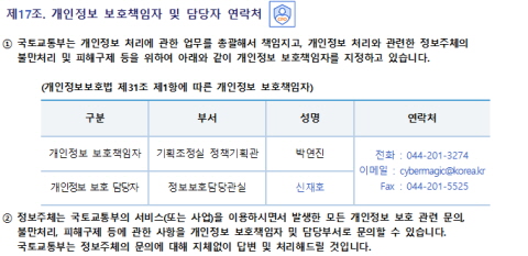 제17조. 개인정보 보호책임자 및 담당자 연락처개인정보 보호책임자 및 담당자 연락처
① 국토교통부는 개인정보 처리에 관한 업무를 총괄해서 책임지고, 개인정보 처리와 관련한 정보주체의 불만처리 및 피해구제 등을 위하여 아래와 같이 개인정보 보호책임자를 지정하고 있습니다.
(개인정보보호법 제31조 제1항에 따른 개인정보 보호책임자)
구분	부서	성명	연락처
개인정보 보호책임자	기획조정실 정책기획관	박연진	전화 : 044-201-3274
이메일 : cybermagic@korea.kr
Fax : 044-201-5525
개인정보 보호 담당자	정보보호담당관실	신재호

② 정보주체는 국토교통부의 서비스(또는 사업)을 이용하시면서 발생한 모든 개인정보 보호 관련 문의, 불만처리, 피해구제 등에 관한 사항을 개인정보 보호책임자 및 담당부서로 문의할 수 있습니다. 국토교통부는 정보주체의 문의에 대해 지체없이 답변 및 처리해드릴 것입니다.