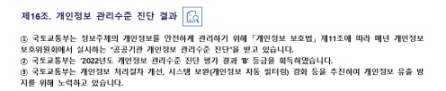 
제16조. 개인정보 관리수준 진단 결과


① 국토교통부는 정보주체의 개인정보를 안전하게 관리하기 위해 「개인정보 보호법」 제11조에 따라 매년 개인정보 보호위원회에서 실시하는 “공공기관 개인정보 관리수준 진단”을 받고 있습니다.
② 국토교통부는 ‘2022년도 개인정보 관리수준 진단 평가 결과 ’B’ 등급을 획득하였습니다.
③ 국토교통부는 개인정보 처리절차 개선, 시스템 보완(개인정보 자동 필터링) 강화 등을 추진하여 개인정보 유출 방지를 위해 노력하고 있습니다.