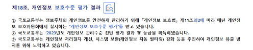 
제18조. 개인정보 보호수준 평가 결과


① 국토교통부는 정보주체의 개인정보를 안전하게 관리하기 위해 「개인정보 보호법」 제11조의2에 
   따라 매년 개인정보 보호위원회에서 실시하는 “개인정보 보호수준 평가”를 받고 있습니다.
② 국토교통부는 ‘2023년도 개인정보 관리수준 진단 평가 결과 ’B’ 등급을 획득하였습니다.
③ 국토교통부는 개인정보 처리절차 개선, 시스템 보완(개인정보 자동 필터링) 강화 등을 추진하여 
   개인정보 유출 방지를 위해 노력하고 있습니다.
