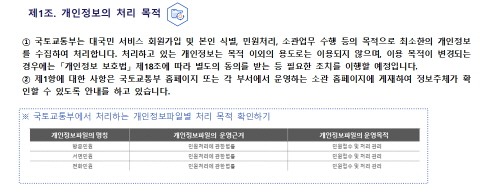 
 제1조. 개인정보의 처리 목적
① 국토교통부는 대국민 서비스 회원가입 및 본인 식별, 민원처리, 소관업무 수행 등의 목적으로 
   최소한의 개인정보를 수집하여 처리합니다. 처리하고 있는 개인정보는 목적 이외의 용도로는 이용되지 않으며,
   이용 목적이 변경되는 경우에는 「개인정보 보호법」 제18조에 따라 별도의 동의를 받는 등 필요한 조치를 
   이행할 예정입니다.
② 제1항에 대한 사항은 국토교통부 홈페이지 또는 각 부서에서 운영하는 소관 홈페이지에 게재하여 정보주체가 
   확인할 수 있도록 안내를 하고 있습니다.