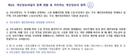 
 제3조. 개인정보파일의 등록 현황 및 처리하는 개인정보의 항목


① 국토교통부는 각 부서에서 운영하는 소관 홈페이지를 통해 수집∙보유하고 있는 주요 개인정보파일을 안내하고 있으며, 국토교통부에서 수집·보유하고 있는 주요 개인정보파일은 다음과 같습니다. 

※ 국토교통부 개인정보파일 처리현황 보러가기

② 국토교통부는 법령에 따라 수집 목적과 합리적으로 관련된 범위에서는 정보주체의 동의 없이 개인정보를 이용할 수 있으며, 이때 '당초 수집 목적과 관련성이 있는지, 수집한 정황 또는 처리 관행에 비추어 볼 때 예측 가능성이 있는지, 정보주체의 이익을 부당하게 침해하는지, 가명처리 또는 암호화 등 안전성 확보에 필요한 조치를 하였는지'를 종합적으로 고려합니다. 

※ 좀 더 상세한 <국토교통부>의 개인정보파일 등록사항 공개는 개인정보 포털▷개인서비스▷개인정보 열람 등 요구▷개인정보파일 목록 검색▷ 기관명에 “국토교통부” 입력 후 조회하실 수 있습니다.
※ 국토교통부 개인정보파일 목록 검색 바로가기