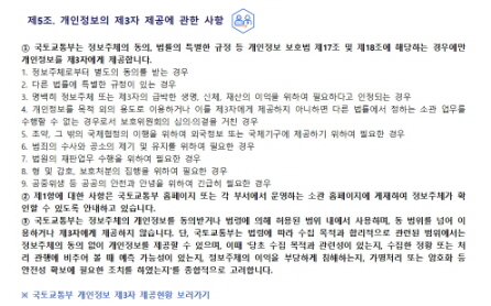 
 제5조. 개인정보의 제3자 제공에 관한 사항


① 국토교통부는 정보주체의 동의, 법률의 특별한 규정 등 개인정보 보호법 제17조 및 제18조에 해당하는 경우에만 개인정보를 제3자에게 제공합니다.
1. 정보주체로부터 별도의 동의를 받는 경우
2. 다른 법률에 특별한 규정이 있는 경우
3. 명백히 정보주체 또는 제3자의 급박한 생명, 신체, 재산의 이익을 위하여 필요하다고 인정되는 경우
4. 개인정보를 목적 외의 용도로 이용하거나 이를 제3자에게 제공하지 아니하면 다른 법률에서 정하는 소관 업무를 수행할 수 없는 경우로서 보호위원회의 심의·의결을 거친 경우
5. 조약, 그 밖의 국제협정의 이행을 위하여 외국정보 또는 국제기구에 제공하기 위하여 필요한 경우
6. 범죄의 수사와 공소의 제기 및 유지를 위하여 필요한 경우
7. 법원의 재판업무 수행을 위하여 필요한 경우
8. 형 및 감호, 보호처분의 집행을 위하여 필요한 경우
9. 공중위생 등 공공의 안전과 안녕을 위하여 긴급히 필요한 경우
② 제1항에 대한 사항은 국토교통부 홈페이지 또는 각 부서에서 운영하는 소관 홈페이지에 게재하여 정보주체가 확인할 수 있도록 안내하고 있습니다.
③ 국토교통부는 정보주체의 개인정보를 동의받거나 법령에 의해 허용된 범위 내에서 사용하며, 동 범위를 넘어 이용하거나 제3자에게 제공하지 않습니다. 단, 국토교통부는 법령에 따라 수집 목적과 합리적으로 관련된 범위에서는 정보주체의 동의 없이 개인정보를 제공할 수 있으며, 이때 '당초 수집 목적과 관련성이 있는지, 수집한 정황 또는 처리 관행에 비추어 볼 때 예측 가능성이 있는지, 정보주체의 이익을 부당하게 침해하는지, 가명처리 또는 암호화 등 안전성 확보에 필요한 조치를 하였는지'를 종합적으로 고려합니다. 

※ 국토교통부 개인정보 제3자 제공현황 보러가기