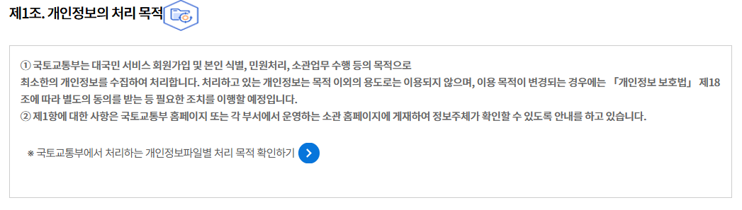 제1조. 개인정보의 처리 목적
① 국토교통부는 대국민 서비스 회원가입 및 본인 식별, 민원처리, 소관업무 수행 등의 목적으로
최소한의 개인정보를 수집하여 처리합니다. 처리하고 있는 개인정보는 목적 이외의 용도로는 이용되지 않으며, 이용 목적이 변경되는 경우에는 「개인정보 보호법」 제18조에 따라 별도의 동의를 받는 등 필요한 조치를 이행할 예정입니다.
② 제1항에 대한 사항은 국토교통부 홈페이지 또는 각 부서에서 운영하는 소관 홈페이지에 게재하여 정보주체가 확인할 수 있도록 안내를 하고 있습니다.

※ 국토교통부에서 처리하는 개인정보파일별 처리 목적 확인하기