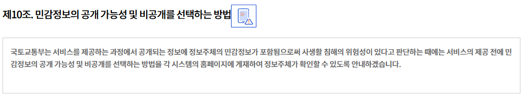 제10조. 민감정보의 공개 가능성 및 비공개를 선택하는 방법
국토교통부는 서비스를 제공하는 과정에서 공개되는 정보에 정보주체의 민감정보가 포함됨으로써 사생활 침해의 위험성이 있다고 판단하는 때에는 서비스의 제공 전에 민감정보의 공개 가능성 및 비공개를 선택하는 방법을 각 시스템의 홈페이지에 게재하여 정보주체가 확인할 수 있도록 안내하겠습니다.