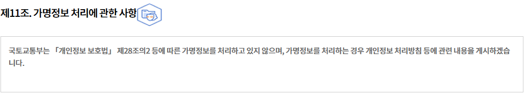 제11조. 가명정보 처리에 관한 사항
국토교통부는 「개인정보 보호법」 제28조의2 등에 따른 가명정보를 처리하고 있지 않으며, 가명정보를 처리하는 경우 개인정보 처리방침 등에 관련 내용을 게시하겠습니다.