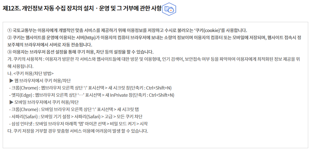 제12조. 개인정보 자동 수집 장치의 설치ㆍ운영 및 그 거부에 관한 사항
① 국토교통부는 이용자에게 개별적인 맞춤 서비스를 제공하기 위해 이용정보를 저장하고 수시로 불러오는 ‘쿠키(cookie)’를 사용합니다.
② 쿠키는 웹사이트를 운영에 이용되는 서버(http)가 이용자의 컴퓨터 브라우저에 보내는 소량의 정보이며 이용자의 컴퓨터 또는 모바일에 저장되며, 웹사이트 접속시 정보주체의 브라우저에서 서버로 자동 전송됩니다.
③ 이용자는 브라우저 옵션 설정을 통해 쿠기 허용, 차단 등의 설정을 할 수 있습니다.
가. 쿠키의 사용목적 : 이용자가 방문한 각 서비스와 웹사이트들에 대한 방문 및 이용형태, 인기 검색어, 보안접속 여부 등을 파악하여 이용자에게 최적화된 정보 제공을 위해 사용됩니다.
나. <쿠키 허용/차단 방법>
  ▶ 웹 브라우저에서 쿠키 허용/차단
  - 크롬(Chrome) : 웹브라우저 오른쪽 상단 ‘⋮’ 표시선택 > 새 시크릿 창(단축키 : Ctrl+Shift+N)
  - 엣지(Edge) : 웹브라우저 오른쪽 상단 ‘⋯’ 표시선택 > 새 InPrivate 창(단축키 : Ctrl+Shift+N)
  ▶ 모바일 브라우저에서 쿠키 허용/차단
  - 크롬(Chrome) : 모바일 브라우저 오른쪽 상단 ‘⋮’ 표시선택 > 새 시크릿 탭
  - 사파리(Safari) : 모바일 기기 설정 > 사파리(Safari) > 고급 > 모든 쿠키 차단
  - 삼성 인터넷 : 모바일 브라우저 아래쪽 ‘탭’ 아이콘 선택 > 비밀 모드 켜기 > 시작
다. 쿠키 저장을 거부할 경우 맞춤형 서비스 이용에 어려움이 발생 할 수 있습니다.