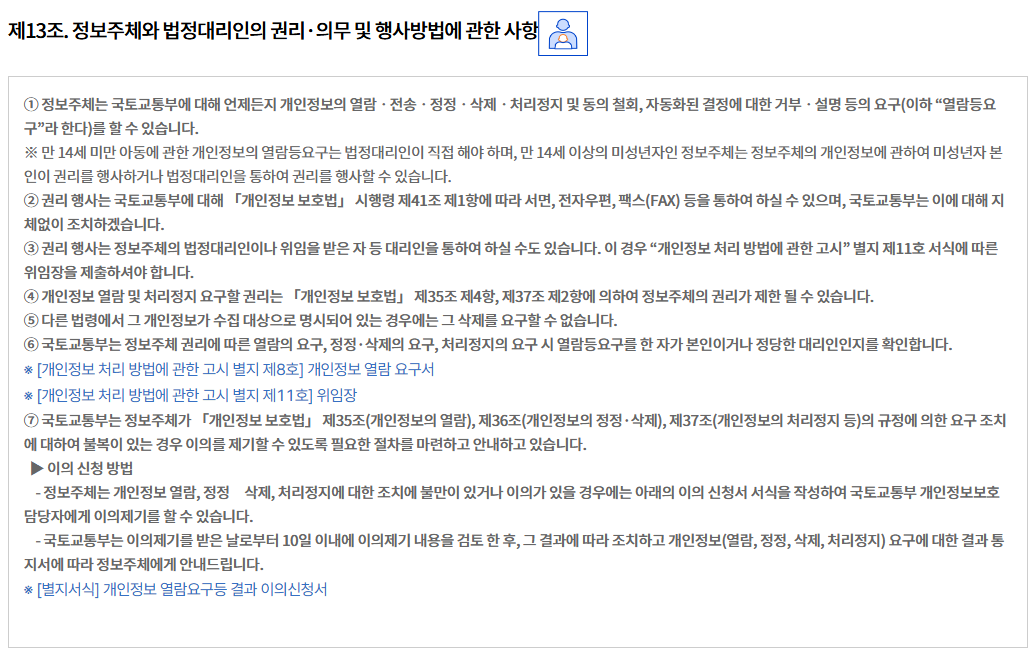 제13조. 정보주체와 법정대리인의 권리·의무 및 행사방법에 관한 사항
① 정보주체는 국토교통부에 대해 언제든지 개인정보의 열람ㆍ전송ㆍ정정ㆍ삭제ㆍ처리정지 및 동의 철회, 자동화된 결정에 대한 거부ㆍ설명 등의 요구(이하 “열람등요구”라 한다)를 할 수 있습니다.
※ 만 14세 미만 아동에 관한 개인정보의 열람등요구는 법정대리인이 직접 해야 하며, 만 14세 이상의 미성년자인 정보주체는 정보주체의 개인정보에 관하여 미성년자 본인이 권리를 행사하거나 법정대리인을 통하여 권리를 행사할 수 있습니다.
② 권리 행사는 국토교통부에 대해 「개인정보 보호법」 시행령 제41조 제1항에 따라 서면, 전자우편, 팩스(FAX) 등을 통하여 하실 수 있으며, 국토교통부는 이에 대해 지체없이 조치하겠습니다.
③ 권리 행사는 정보주체의 법정대리인이나 위임을 받은 자 등 대리인을 통하여 하실 수도 있습니다. 이 경우 “개인정보 처리 방법에 관한 고시” 별지 제11호 서식에 따른 위임장을 제출하셔야 합니다.
④ 개인정보 열람 및 처리정지 요구할 권리는 「개인정보 보호법」 제35조 제4항, 제37조 제2항에 의하여 정보주체의 권리가 제한 될 수 있습니다.
⑤ 다른 법령에서 그 개인정보가 수집 대상으로 명시되어 있는 경우에는 그 삭제를 요구할 수 없습니다.
⑥ 국토교통부는 정보주체 권리에 따른 열람의 요구, 정정·삭제의 요구, 처리정지의 요구 시 열람등요구를 한 자가 본인이거나 정당한 대리인인지를 확인합니다.
※ [개인정보 처리 방법에 관한 고시 별지 제8호] 개인정보 열람 요구서
※ [개인정보 처리 방법에 관한 고시 별지 제11호] 위임장
⑦ 국토교통부는 정보주체가 「개인정보 보호법」 제35조(개인정보의 열람), 제36조(개인정보의 정정·삭제), 제37조(개인정보의 처리정지 등)의 규정에 의한 요구 조치에 대하여 불복이 있는 경우 이의를 제기할 수 있도록 필요한 절차를 마련하고 안내하고 있습니다.
  ▶ 이의 신청 방법
    - 정보주체는 개인정보 열람, 정정삭제, 처리정지에 대한 조치에 불만이 있거나 이의가 있을 경우에는 아래의 이의 신청서 서식을 작성하여 국토교통부 개인정보보호 담당자에게 이의제기를 할 수 있습니다.
    - 국토교통부는 이의제기를 받은 날로부터 10일 이내에 이의제기 내용을 검토 한 후, 그 결과에 따라 조치하고 개인정보(열람, 정정, 삭제, 처리정지) 요구에 대한 결과 통지서에 따라 정보주체에게 안내드립니다.
※ [별지서식] 개인정보 열람요구등 결과 이의신청서