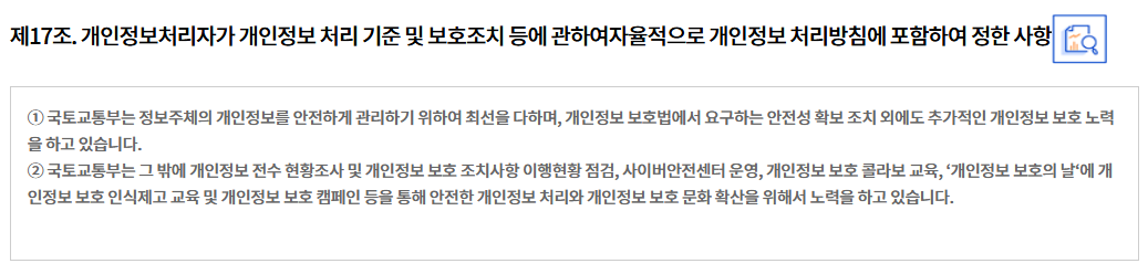 제17조. 개인정보처리자가 개인정보 처리 기준 및 보호조치 등에 관하여 자율적으로 개인정보 처리방침에 포함하여 정한 사항
① 국토교통부는 정보주체의 개인정보를 안전하게 관리하기 위하여 최선을 다하며, 개인정보 보호법에서 요구하는 안전성 확보 조치 외에도 추가적인 개인정보 보호 노력을 하고 있습니다.
② 국토교통부는 그 밖에 개인정보 전수 현황조사 및 개인정보 보호 조치사항 이행현황 점검, 사이버안전센터 운영, 개인정보 보호 콜라보 교육, ‘개인정보 보호의 날‘에 개인정보 보호 인식제고 교육 및 개인정보 보호 캠페인 등을 통해 안전한 개인정보 처리와 개인정보 보호 문화 확산을 위해서 노력을 하고 있습니다.