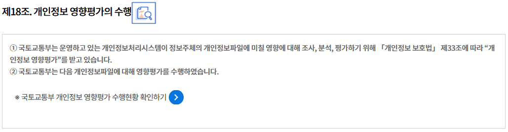 제18조. 개인정보 영향평가의 수행
① 국토교통부는 운영하고 있는 개인정보처리시스템이 정보주체의 개인정보파일에 미칠 영향에 대해 조사, 분석, 평가하기 위해 「개인정보 보호법」 제33조에 따라 “개인정보 영향평가”를 받고 있습니다.
② 국토교통부는 다음 개인정보파일에 대해 영향평가를 수행하였습니다.

※ 국토교통부 개인정보 영향평가 수행현황 확인하기
