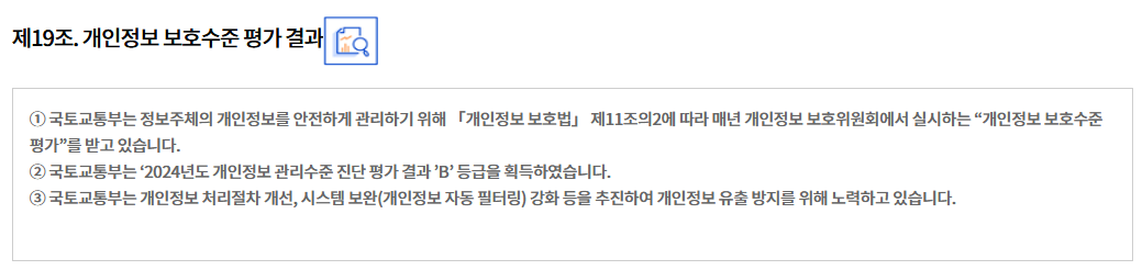 제19조. 개인정보 보호수준 평가 결과
① 국토교통부는 정보주체의 개인정보를 안전하게 관리하기 위해 「개인정보 보호법」 제11조의2에 따라 매년 개인정보 보호위원회에서 실시하는 “개인정보 보호수준 평가”를 받고 있습니다.
② 국토교통부는 ‘2024년도 개인정보 관리수준 진단 평가 결과 ’B’ 등급을 획득하였습니다.
③ 국토교통부는 개인정보 처리절차 개선, 시스템 보완(개인정보 자동 필터링) 강화 등을 추진하여 개인정보 유출 방지를 위해 노력하고 있습니다.