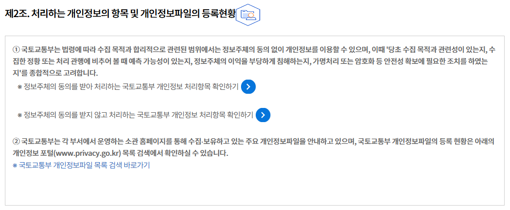 제2조. 처리하는 개인정보의 항목 및 개인정보파일의 등록현황
① 국토교통부는 법령에 따라 수집 목적과 합리적으로 관련된 범위에서는 정보주체의 동의 없이 개인정보를 이용할 수 있으며, 이때 '당초 수집 목적과 관련성이 있는지, 수집한 정황 또는 처리 관행에 비추어 볼 때 예측 가능성이 있는지, 정보주체의 이익을 부당하게 침해하는지, 가명처리 또는 암호화 등 안전성 확보에 필요한 조치를 하였는지'를 종합적으로 고려합니다.
※ 정보주체의 동의를 받아 처리하는 국토교통부 개인정보 처리항목 확인하기

※ 정보주체의 동의를 받지 않고 처리하는 국토교통부 개인정보 처리항목 확인하기

② 국토교통부는 각 부서에서 운영하는 소관 홈페이지를 통해 수집∙보유하고 있는 주요 개인정보파일을 안내하고 있으며, 국토교통부 개인정보파일의 등록 현황은 아래의 개인정보 포털(www.privacy.go.kr) 목록 검색에서 확인하실 수 있습니다.
※ 국토교통부 개인정보파일 목록 검색 바로가기