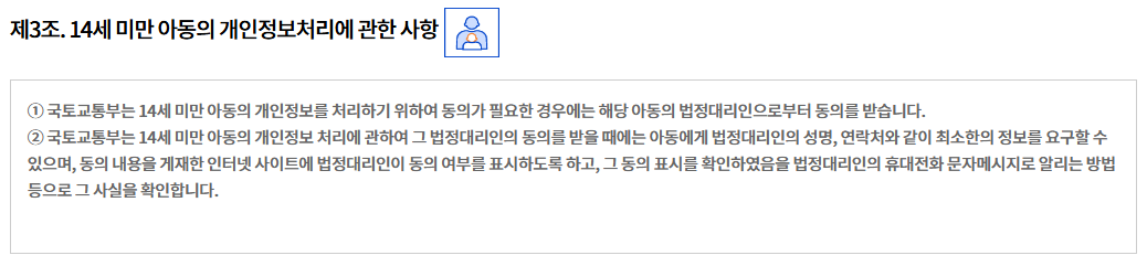 제3조. 14세 미만 아동의 개인정보처리에 관한 사항  
① 국토교통부는 14세 미만 아동의 개인정보를 처리하기 위하여 동의가 필요한 경우에는 해당 아동의 법정대리인으로부터 동의를 받습니다.
② 국토교통부는 14세 미만 아동의 개인정보 처리에 관하여 그 법정대리인의 동의를 받을 때에는 아동에게 법정대리인의 성명, 연락처와 같이 최소한의 정보를 요구할 수 있으며, 동의 내용을 게재한 인터넷 사이트에 법정대리인이 동의 여부를 표시하도록 하고, 그 동의 표시를 확인하였음을 법정대리인의 휴대전화 문자메시지로 알리는 방법 등으로 그 사실을 확인합니다.
