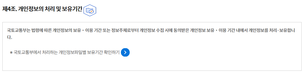 제4조. 개인정보의 처리 및 보유기간개인정보의 처리 및 보유기간
국토교통부는 법령에 따른 개인정보의 보유‧이용 기간 또는 정보주체로부터 개인정보 수집 시에 동의받은 개인정보 보유‧이용 기간 내에서 개인정보를 처리·보유합니다.

※ 국토교통부에서 처리하는 개인정보파일별 보유기간 확인하기