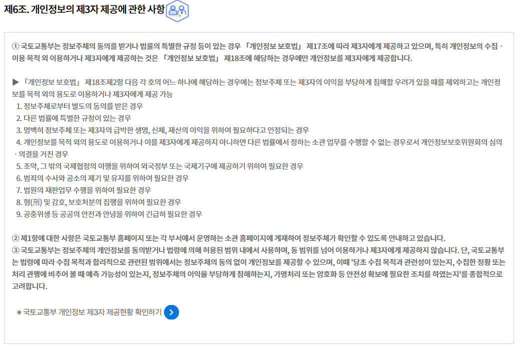 제6조. 개인정보의 제3자 제공에 관한 사항
① 국토교통부는 정보주체의 동의를 받거나 법률의 특별한 규정 등이 있는 경우 「개인정보 보호법」 제17조에 따라 제3자에게 제공하고 있으며, 특히 개인정보의 수집ㆍ이용 목적 외 이용하거나 제3자에게 제공하는 것은 「개인정보 보호법」 제18조에 해당하는 경우에만 개인정보를 제3자에게 제공합니다.

▶ 「개인정보 보호법」 제18조제2항 다음 각 호의 어느 하나에 해당하는 경우에는 정보주체 또는 제3자의 이익을 부당하게 침해할 우려가 있을 때를 제외하고는 개인정보를 목적 외의 용도로 이용하거나 제3자에게 제공 가능
   1. 정보주체로부터 별도의 동의를 받은 경우
   2. 다른 법률에 특별한 규정이 있는 경우
   3. 명백히 정보주체 또는 제3자의 급박한 생명, 신체, 재산의 이익을 위하여 필요하다고 인정되는 경우
   4. 개인정보를 목적 외의 용도로 이용하거나 이를 제3자에게 제공하지 아니하면 다른 법률에서 정하는 소관 업무를 수행할 수 없는 경우로서 개인정보보호위원회의 심의ㆍ의결을 거친 경우
   5. 조약, 그 밖의 국제협정의 이행을 위하여 외국정부 또는 국제기구에 제공하기 위하여 필요한 경우
   6. 범죄의 수사와 공소의 제기 및 유지를 위하여 필요한 경우
   7. 법원의 재판업무 수행을 위하여 필요한 경우
   8. 형(刑) 및 감호, 보호처분의 집행을 위하여 필요한 경우
   9. 공중위생 등 공공의 안전과 안녕을 위하여 긴급히 필요한 경우

② 제1항에 대한 사항은 국토교통부 홈페이지 또는 각 부서에서 운영하는 소관 홈페이지에 게재하여 정보주체가 확인할 수 있도록 안내하고 있습니다.
③ 국토교통부는 정보주체의 개인정보를 동의받거나 법령에 의해 허용된 범위 내에서 사용하며, 동 범위를 넘어 이용하거나 제3자에게 제공하지 않습니다. 단, 국토교통부는 법령에 따라 수집 목적과 합리적으로 관련된 범위에서는 정보주체의 동의 없이 개인정보를 제공할 수 있으며, 이때 '당초 수집 목적과 관련성이 있는지, 수집한 정황 또는 처리 관행에 비추어 볼 때 예측 가능성이 있는지, 정보주체의 이익을 부당하게 침해하는지, 가명처리 또는 암호화 등 안전성 확보에 필요한 조치를 하였는지'를 종합적으로 고려합니다.

※ 국토교통부 개인정보 제3자 제공현황 확인하기