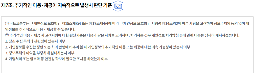 제7조. 추가적인 이용·제공이 지속적으로 발생시 판단 기준
① 국토교통부는 「개인정보 보호법」 제15조제3항 또는 제17조제4항에 따라 「개인정보 보호법」 시행령 제14조의2에 따른 사항을 고려하여 정보주체의 동의 없이 개인정보를 추가적으로 이용・제공할 수 있습니다.
② 추가적인 이용・제공 시 고려사항에 대한 판단기준은 다음과 같은 사항을 고려하며, 처리하는 경우 개인정보 처리방침 등에 관련 내용을 상세히 게시하겠습니다.
1. 당초 수집 목적과 관련성이 있는지 여부
2. 개인정보를 수집한 정황 또는 처리 관행에 비추어 볼 때 개인정보의 추가적인 이용 또는 제공에 대한 예측 가능성이 있는지 여부
3. 정보주체의 이익을 부당하게 침해하는지 여부
4. 가명처리 또는 암호화 등 안전성 확보에 필요한 조치를 하였는지 여부