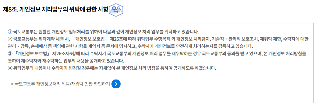 제8조. 개인정보 처리업무의 위탁에 관한 사항
① 국토교통부는 원활한 개인정보 업무처리를 위하여 다음과 같이 개인정보 처리 업무를 위탁하고 있습니다.
② 국토교통부는 위탁계약 체결 시, 「개인정보 보호법」 제26조에 따라 위탁업무 수행목적 외 개인정보 처리금지, 기술적‧관리적 보호조치, 재위탁 제한, 수탁자에 대한 관리‧감독, 손해배상 등 책임에 관한 사항을 계약서 등 문서에 명시하고, 수탁자가 개인정보를 안전하게 처리하는지를 감독하고 있습니다.
③ 「개인정보 보호법」 제26조제6항에 따라 수탁자가 국토교통부의 개인정보 처리 업무를 재위탁하는 경우 국토교통부의 동의를 받고 있으며, 본 개인정보 처리방침을 통하여 재수탁자와 재수탁하는 업무의 내용을 공개하고 있습니다.
④ 위탁업무의 내용이나 수탁자가 변경될 경우에는 지체없이 본 개인정보 처리 방침을 통하여 공개하도록 하겠습니다.

※ 국토교통부 개인정보처리 위탁/재위탁 현황 확인하기