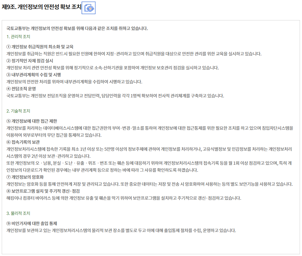 제9조. 개인정보의 안전성 확보 조치
국토교통부는 개인정보의 안전성 확보를 위해 다음과 같은 조치를 취하고 있습니다.
1. 관리적 조치

① 개인정보 취급직원의 최소화 및 교육
개인정보를 취급하는 직원은 반드시 필요한 인원에 한하여 지정·관리하고 있으며 취급직원을 대상으로 안전한 관리를 위한 교육을 실시하고 있습니다.
② 정기적인 자체 점검 실시
개인정보 처리 관련 안전성 확보를 위해 정기적으로 소속∙산하기관을 포함하여 개인정보 보호관리 점검을 실시하고 있습니다.
③ 내부관리계획의 수립 및 시행
개인정보의 안전한 처리를 위하여 내부관리계획을 수립하여 시행하고 있습니다.
④ 전담조직 운영
국토교통부는 개인정보 전담조직을 운영하고 전담인력, 담당인력을 각각 1명씩 확보하여 전사적 관리체계를 구축하고 있습니다.

2. 기술적 조치

⑤ 개인정보에 대한 접근 제한
개인정보를 처리하는 데이터베이스시스템에 대한 접근권한의 부여·변경·말소를 통하여 개인정보에 대한 접근통제를 위한 필요한 조치를 하고 있으며 침입차단시스템을 이용하여 외부로부터의 무단 접근을 통제하고 있습니다.
⑥ 접속기록의 보관
개인정보처리시스템에 접속한 기록을 최소 1년 이상 또는 5만명 이상의 정보주체에 관하여 개인정보를 처리하거나, 고유식별정보 및 민감정보를 처리하는 개인정보처리시스템의 경우 2년 이상 보관·관리하고 있습니다.
또한 개인정보의 오ㆍ남용, 분실ㆍ도난ㆍ유출ㆍ위조ㆍ변조 또는 훼손 등에 대응하기 위하여 개인정보처리시스템의 접속기록 등을 월 1회 이상 점검하고 있으며, 특히 개인정보의 다운로드가 확인된 경우에는 내부 관리계획 등으로 정하는 바에 따라 그 사유를 확인하도록 하겠습니다.
⑦ 개인정보의 암호화
개인정보는 암호화 등을 통해 안전하게 저장 및 관리되고 있습니다. 또한 중요한 데이터는 저장 및 전송 시 암호화하여 사용하는 등의 별도 보안기능을 사용하고 있습니다.
⑧ 보안프로그램 설치 및 주기적 갱신·점검
해킹이나 컴퓨터 바이러스 등에 의한 개인정보 유출 및 훼손을 막기 위하여 보안프로그램을 설치하고 주기적으로 갱신·점검하고 있습니다.

3. 물리적 조치

⑨ 비인가자에 대한 출입 통제
개인정보를 보관하고 있는 개인정보처리시스템의 물리적 보관 장소를 별도로 두고 이에 대해 출입통제 절차를 수립, 운영하고 있습니다.