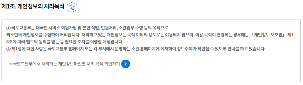 제1조. 개인정보의 처리목적개인정보의 처리목적
① 국토교통부는 대국민 서비스 회원가입 및 본인 식별, 민원처리, 소관업무 수행 등의 목적으로
최소한의 개인정보를 수집하여 처리합니다. 처리하고 있는 개인정보는 목적 이외의 용도로는 이용되지 않으며, 이용 목적이 변경되는 경우에는 「개인정보 보호법」 제18조에 따라 별도의 동의를 받는 등 필요한 조치를 이행할 예정입니다.
② 제1항에 대한 사항은 국토교통부 홈페이지 또는 각 부서에서 운영하는 소관 홈페이지에 게재하여 정보주체가 확인할 수 있도록 안내를 하고 있습니다.

※ 국토교통부에서 처리하는 개인정보파일별 처리 목적 확인하기