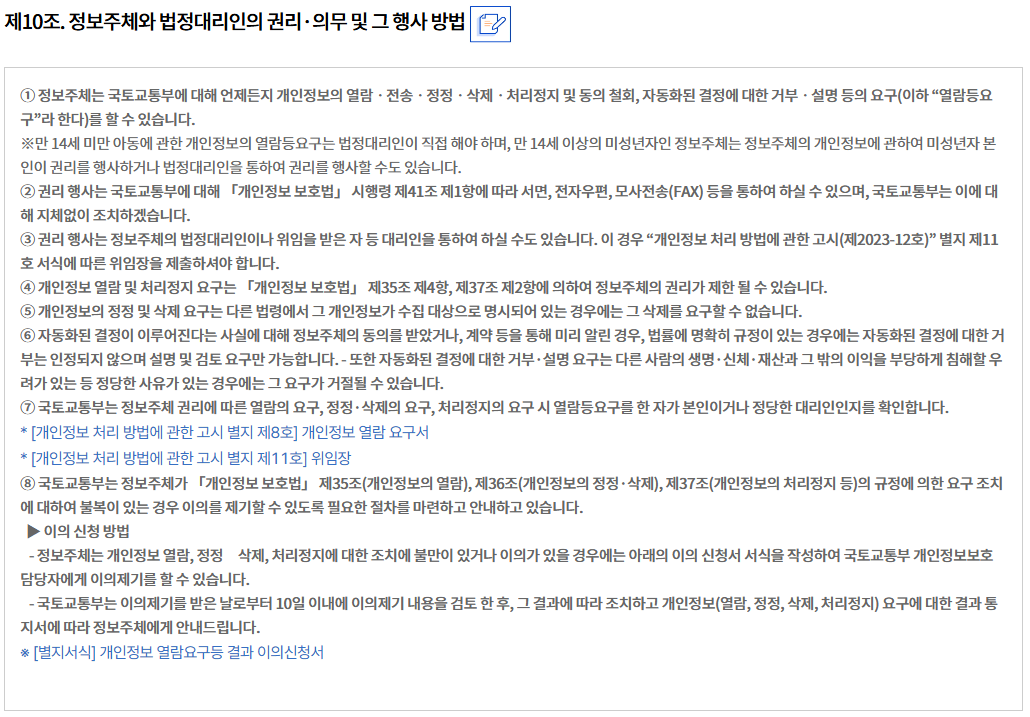 제10조. 정보주체와 법정대리인의 권리·의무 및 그 행사 방법정보주체와 법정대리인의 권리·의무 및 그 행사 방법
① 정보주체는 국토교통부에 대해 언제든지 개인정보의 열람ㆍ전송ㆍ정정ㆍ삭제ㆍ처리정지 및 동의 철회, 자동화된 결정에 대한 거부ㆍ설명 등의 요구(이하 “열람등요구”라 한다)를 할 수 있습니다.
※만 14세 미만 아동에 관한 개인정보의 열람등요구는 법정대리인이 직접 해야 하며, 만 14세 이상의 미성년자인 정보주체는 정보주체의 개인정보에 관하여 미성년자 본인이 권리를 행사하거나 법정대리인을 통하여 권리를 행사할 수도 있습니다.
② 권리 행사는 국토교통부에 대해 「개인정보 보호법」 시행령 제41조 제1항에 따라 서면, 전자우편, 모사전송(FAX) 등을 통하여 하실 수 있으며, 국토교통부는 이에 대해 지체없이 조치하겠습니다.
③ 권리 행사는 정보주체의 법정대리인이나 위임을 받은 자 등 대리인을 통하여 하실 수도 있습니다. 이 경우 “개인정보 처리 방법에 관한 고시(제2023-12호)” 별지 제11호 서식에 따른 위임장을 제출하셔야 합니다.
④ 개인정보 열람 및 처리정지 요구는 「개인정보 보호법」 제35조 제4항, 제37조 제2항에 의하여 정보주체의 권리가 제한 될 수 있습니다.
⑤ 개인정보의 정정 및 삭제 요구는 다른 법령에서 그 개인정보가 수집 대상으로 명시되어 있는 경우에는 그 삭제를 요구할 수 없습니다.
⑥ 자동화된 결정이 이루어진다는 사실에 대해 정보주체의 동의를 받았거나, 계약 등을 통해 미리 알린 경우, 법률에 명확히 규정이 있는 경우에는 자동화된 결정에 대한 거부는 인정되지 않으며 설명 및 검토 요구만 가능합니다. - 또한 자동화된 결정에 대한 거부·설명 요구는 다른 사람의 생명·신체·재산과 그 밖의 이익을 부당하게 침해할 우려가 있는 등 정당한 사유가 있는 경우에는 그 요구가 거절될 수 있습니다.
⑦ 국토교통부는 정보주체 권리에 따른 열람의 요구, 정정·삭제의 요구, 처리정지의 요구 시 열람등요구를 한 자가 본인이거나 정당한 대리인인지를 확인합니다.
* [개인정보 처리 방법에 관한 고시 별지 제8호] 개인정보 열람 요구서
* [개인정보 처리 방법에 관한 고시 별지 제11호] 위임장
⑧ 국토교통부는 정보주체가 「개인정보 보호법」 제35조(개인정보의 열람), 제36조(개인정보의 정정·삭제), 제37조(개인정보의 처리정지 등)의 규정에 의한 요구 조치에 대하여 불복이 있는 경우 이의를 제기할 수 있도록 필요한 절차를 마련하고 안내하고 있습니다.
  ▶ 이의 신청 방법
   - 정보주체는 개인정보 열람, 정정삭제, 처리정지에 대한 조치에 불만이 있거나 이의가 있을 경우에는 아래의 이의 신청서 서식을 작성하여 국토교통부 개인정보보호 담당자에게 이의제기를 할 수 있습니다.
   - 국토교통부는 이의제기를 받은 날로부터 10일 이내에 이의제기 내용을 검토 한 후, 그 결과에 따라 조치하고 개인정보(열람, 정정, 삭제, 처리정지) 요구에 대한 결과 통지서에 따라 정보주체에게 안내드립니다.
※ [별지서식] 개인정보 열람요구등 결과 이의신청서