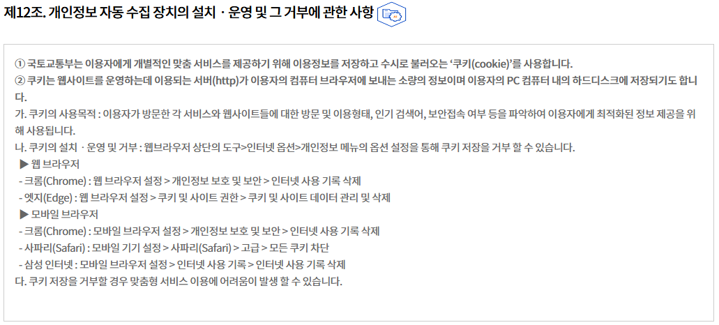 제12조. 개인정보 자동 수집 장치의 설치ㆍ운영 및 그 거부에 관한 사항개인정보 자동 수집 장치의 설치ㆍ운영 및 그 거부에 관한 사항
① 국토교통부는 이용자에게 개별적인 맞춤 서비스를 제공하기 위해 이용정보를 저장하고 수시로 불러오는 ‘쿠키(cookie)’를 사용합니다.
② 쿠키는 웹사이트를 운영하는데 이용되는 서버(http)가 이용자의 컴퓨터 브라우저에 보내는 소량의 정보이며 이용자의 PC 컴퓨터 내의 하드디스크에 저장되기도 합니다.
가. 쿠키의 사용목적 : 이용자가 방문한 각 서비스와 웹사이트들에 대한 방문 및 이용형태, 인기 검색어, 보안접속 여부 등을 파악하여 이용자에게 최적화된 정보 제공을 위해 사용됩니다.
나. 쿠키의 설치ㆍ운영 및 거부 : 웹브라우저 상단의 도구>인터넷 옵션>개인정보 메뉴의 옵션 설정을 통해 쿠키 저장을 거부 할 수 있습니다.
  ▶ 웹 브라우저
  - 크롬(Chrome) : 웹 브라우저 설정 > 개인정보 보호 및 보안 > 인터넷 사용 기록 삭제
  - 엣지(Edge) : 웹 브라우저 설정 > 쿠키 및 사이트 권한 > 쿠키 및 사이트 데이터 관리 및 삭제
  ▶ 모바일 브라우저
  - 크롬(Chrome) : 모바일 브라우저 설정 > 개인정보 보호 및 보안 > 인터넷 사용 기록 삭제
  - 사파리(Safari) : 모바일 기기 설정 > 사파리(Safari) > 고급 > 모든 쿠키 차단
  - 삼성 인터넷 : 모바일 브라우저 설정 > 인터넷 사용 기록 > 인터넷 사용 기록 삭제
다. 쿠키 저장을 거부할 경우 맞춤형 서비스 이용에 어려움이 발생 할 수 있습니다.