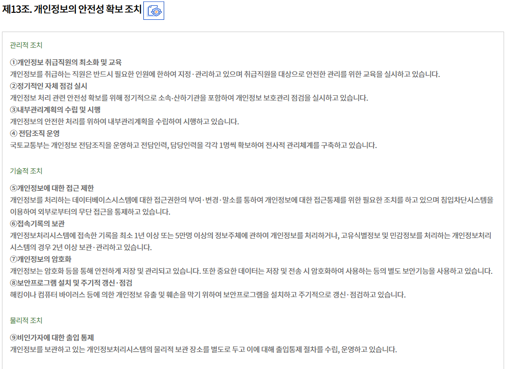 제13조. 개인정보의 안전성 확보 조치개인정보의 안전성 확보 조치
관리적 조치

①개인정보 취급직원의 최소화 및 교육
개인정보를 취급하는 직원은 반드시 필요한 인원에 한하여 지정·관리하고 있으며 취급직원을 대상으로 안전한 관리를 위한 교육을 실시하고 있습니다.
②정기적인 자체 점검 실시
개인정보 처리 관련 안전성 확보를 위해 정기적으로 소속∙산하기관을 포함하여 개인정보 보호관리 점검을 실시하고 있습니다.
③내부관리계획의 수립 및 시행
개인정보의 안전한 처리를 위하여 내부관리계획을 수립하여 시행하고 있습니다.
④ 전담조직 운영
국토교통부는 개인정보 전담조직을 운영하고 전담인력, 담당인력을 각각 1명씩 확보하여 전사적 관리체계를 구축하고 있습니다.

기술적 조치

⑤개인정보에 대한 접근 제한
개인정보를 처리하는 데이터베이스시스템에 대한 접근권한의 부여·변경·말소를 통하여 개인정보에 대한 접근통제를 위한 필요한 조치를 하고 있으며 침입차단시스템을 이용하여 외부로부터의 무단 접근을 통제하고 있습니다.
⑥접속기록의 보관
개인정보처리시스템에 접속한 기록을 최소 1년 이상 또는 5만명 이상의 정보주체에 관하여 개인정보를 처리하거나, 고유식별정보 및 민감정보를 처리하는 개인정보처리시스템의 경우 2년 이상 보관·관리하고 있습니다.
⑦개인정보의 암호화
개인정보는 암호화 등을 통해 안전하게 저장 및 관리되고 있습니다. 또한 중요한 데이터는 저장 및 전송 시 암호화하여 사용하는 등의 별도 보안기능을 사용하고 있습니다.
⑧보안프로그램 설치 및 주기적 갱신·점검
해킹이나 컴퓨터 바이러스 등에 의한 개인정보 유출 및 훼손을 막기 위하여 보안프로그램을 설치하고 주기적으로 갱신·점검하고 있습니다.

물리적 조치

⑨비인가자에 대한 출입 통제
개인정보를 보관하고 있는 개인정보처리시스템의 물리적 보관 장소를 별도로 두고 이에 대해 출입통제 절차를 수립, 운영하고 있습니다.
								