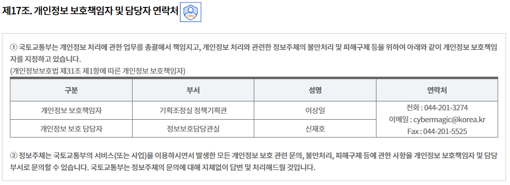 제17조. 개인정보 보호책임자 및 담당자 연락처개인정보 보호책임자 및 담당자 연락처
① 국토교통부는 개인정보 처리에 관한 업무를 총괄해서 책임지고, 개인정보 처리와 관련한 정보주체의 불만처리 및 피해구제 등을 위하여 아래와 같이 개인정보 보호책임자를 지정하고 있습니다.
(개인정보보호법 제31조 제1항에 따른 개인정보 보호책임자)
구분	부서	성명	연락처
개인정보 보호책임자	기획조정실 정책기획관	이상일	전화 : 044-201-3274
이메일 : cybermagic@korea.kr
Fax : 044-201-5525
개인정보 보호 담당자	정보보호담당관실	신재호

② 정보주체는 국토교통부의 서비스(또는 사업)을 이용하시면서 발생한 모든 개인정보 보호 관련 문의, 불만처리, 피해구제 등에 관한 사항을 개인정보 보호책임자 및 담당부서로 문의할 수 있습니다. 국토교통부는 정보주체의 문의에 대해 지체없이 답변 및 처리해드릴 것입니다.
