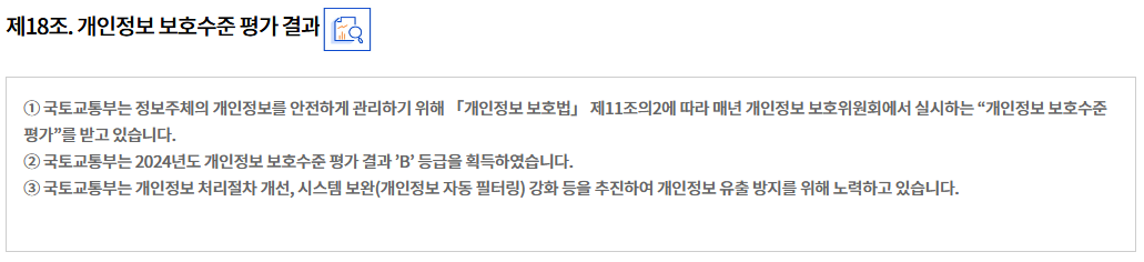 제18조. 개인정보 보호수준 평가 결과개인정보 관리수준 진단 결과
① 국토교통부는 정보주체의 개인정보를 안전하게 관리하기 위해 「개인정보 보호법」 제11조의2에 따라 매년 개인정보 보호위원회에서 실시하는 “개인정보 보호수준 평가”를 받고 있습니다.
② 국토교통부는 2024년도 개인정보 보호수준 평가 결과 ’B’ 등급을 획득하였습니다.
③ 국토교통부는 개인정보 처리절차 개선, 시스템 보완(개인정보 자동 필터링) 강화 등을 추진하여 개인정보 유출 방지를 위해 노력하고 있습니다.