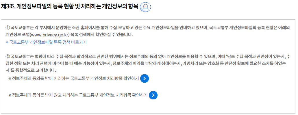 제3조. 개인정보파일의 등록 현황 및 처리하는 개인정보의 항목개인정보파일의 등록 현황 및 처리하는 개인정보의 항목
① 국토교통부는 각 부서에서 운영하는 소관 홈페이지를 통해 수집∙보유하고 있는 주요 개인정보파일을 안내하고 있으며, 국토교통부 개인정보파일의 등록 현황은 아래의 개인정보 포털(www.privacy.go.kr) 목록 검색에서 확인하실 수 있습니다.
※ 국토교통부 개인정보파일 목록 검색 바로가기

② 국토교통부는 법령에 따라 수집 목적과 합리적으로 관련된 범위에서는 정보주체의 동의 없이 개인정보를 이용할 수 있으며, 이때 '당초 수집 목적과 관련성이 있는지, 수집한 정황 또는 처리 관행에 비추어 볼 때 예측 가능성이 있는지, 정보주체의 이익을 부당하게 침해하는지, 가명처리 또는 암호화 등 안전성 확보에 필요한 조치를 하였는지'를 종합적으로 고려합니다.
※ 정보주체의 동의를 받아 처리하는 국토교통부 개인정보 처리항목 확인하기

※ 정보주체의 동의를 받지 않고 처리하는 국토교통부 개인정보 처리항목 확인하기