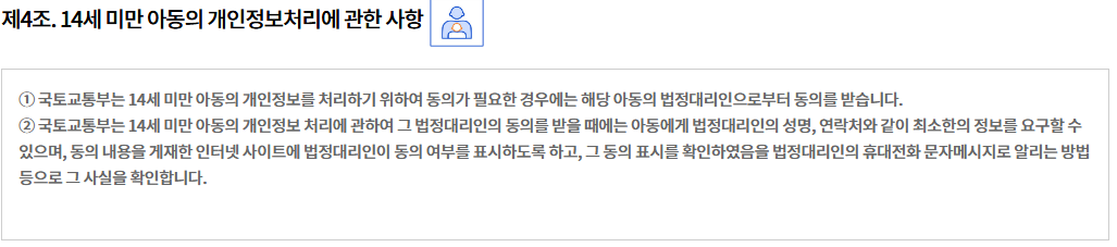 제4조. 14세 미만 아동의 개인정보처리에 관한 사항  개인정보 영향평가의 수행
① 국토교통부는 14세 미만 아동의 개인정보를 처리하기 위하여 동의가 필요한 경우에는 해당 아동의 법정대리인으로부터 동의를 받습니다.
② 국토교통부는 14세 미만 아동의 개인정보 처리에 관하여 그 법정대리인의 동의를 받을 때에는 아동에게 법정대리인의 성명, 연락처와 같이 최소한의 정보를 요구할 수 있으며, 동의 내용을 게재한 인터넷 사이트에 법정대리인이 동의 여부를 표시하도록 하고, 그 동의 표시를 확인하였음을 법정대리인의 휴대전화 문자메시지로 알리는 방법 등으로 그 사실을 확인합니다.