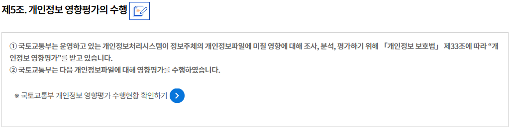 제5조. 개인정보 영향평가의 수행개인정보 영향평가의 수행
① 국토교통부는 운영하고 있는 개인정보처리시스템이 정보주체의 개인정보파일에 미칠 영향에 대해 조사, 분석, 평가하기 위해 「개인정보 보호법」 제33조에 따라 “개인정보 영향평가”를 받고 있습니다.
② 국토교통부는 다음 개인정보파일에 대해 영향평가를 수행하였습니다.

※ 국토교통부 개인정보 영향평가 수행현황 확인하기