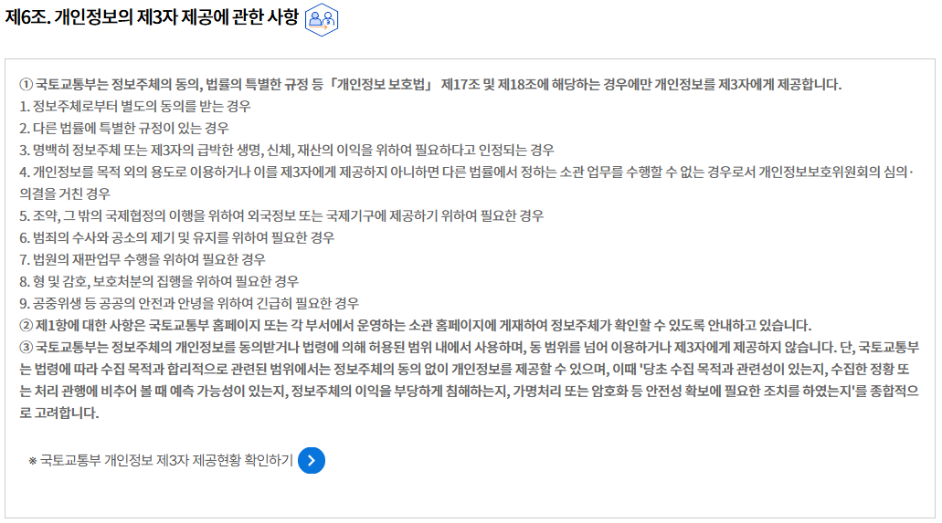 제6조. 개인정보의 제3자 제공에 관한 사항개인정보의 제3자 제공에 관한 사항
① 국토교통부는 정보주체의 동의, 법률의 특별한 규정 등「개인정보 보호법」 제17조 및 제18조에 해당하는 경우에만 개인정보를 제3자에게 제공합니다.
1. 정보주체로부터 별도의 동의를 받는 경우
2. 다른 법률에 특별한 규정이 있는 경우
3. 명백히 정보주체 또는 제3자의 급박한 생명, 신체, 재산의 이익을 위하여 필요하다고 인정되는 경우
4. 개인정보를 목적 외의 용도로 이용하거나 이를 제3자에게 제공하지 아니하면 다른 법률에서 정하는 소관 업무를 수행할 수 없는 경우로서 개인정보보호위원회의 심의·의결을 거친 경우
5. 조약, 그 밖의 국제협정의 이행을 위하여 외국정보 또는 국제기구에 제공하기 위하여 필요한 경우
6. 범죄의 수사와 공소의 제기 및 유지를 위하여 필요한 경우
7. 법원의 재판업무 수행을 위하여 필요한 경우
8. 형 및 감호, 보호처분의 집행을 위하여 필요한 경우
9. 공중위생 등 공공의 안전과 안녕을 위하여 긴급히 필요한 경우
② 제1항에 대한 사항은 국토교통부 홈페이지 또는 각 부서에서 운영하는 소관 홈페이지에 게재하여 정보주체가 확인할 수 있도록 안내하고 있습니다.
③ 국토교통부는 정보주체의 개인정보를 동의받거나 법령에 의해 허용된 범위 내에서 사용하며, 동 범위를 넘어 이용하거나 제3자에게 제공하지 않습니다. 단, 국토교통부는 법령에 따라 수집 목적과 합리적으로 관련된 범위에서는 정보주체의 동의 없이 개인정보를 제공할 수 있으며, 이때 '당초 수집 목적과 관련성이 있는지, 수집한 정황 또는 처리 관행에 비추어 볼 때 예측 가능성이 있는지, 정보주체의 이익을 부당하게 침해하는지, 가명처리 또는 암호화 등 안전성 확보에 필요한 조치를 하였는지'를 종합적으로 고려합니다.

※ 국토교통부 개인정보 제3자 제공현황 확인하기