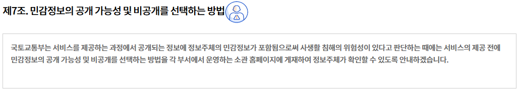 제7조. 민감정보의 공개 가능성 및 비공개를 선택하는 방법제7조. 민감정보의 공개 가능성 및 비공개를 선택하는 방법
국토교통부는 서비스를 제공하는 과정에서 공개되는 정보에 정보주체의 민감정보가 포함됨으로써 사생활 침해의 위험성이 있다고 판단하는 때에는 서비스의 제공 전에 민감정보의 공개 가능성 및 비공개를 선택하는 방법을 각 부서에서 운영하는 소관 홈페이지에 게재하여 정보주체가 확인할 수 있도록 안내하겠습니다.