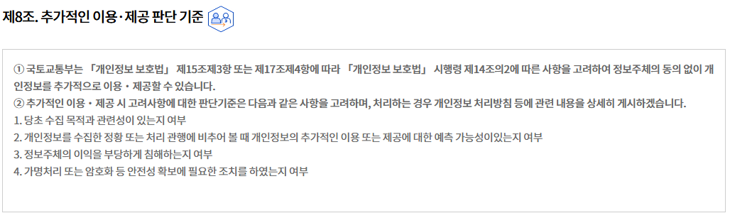 제8조. 추가적인 이용·제공 판단 기준제8조. 추가적인 이용·제공 판단 기준
① 국토교통부는 「개인정보 보호법」 제15조제3항 또는 제17조제4항에 따라 「개인정보 보호법」 시행령 제14조의2에 따른 사항을 고려하여 정보주체의 동의 없이 개인정보를 추가적으로 이용‧제공할 수 있습니다.
② 추가적인 이용・제공 시 고려사항에 대한 판단기준은 다음과 같은 사항을 고려하며, 처리하는 경우 개인정보 처리방침 등에 관련 내용을 상세히 게시하겠습니다.
1. 당초 수집 목적과 관련성이 있는지 여부
2. 개인정보를 수집한 정황 또는 처리 관행에 비추어 볼 때 개인정보의 추가적인 이용 또는 제공에 대한 예측 가능성이있는지 여부
3. 정보주체의 이익을 부당하게 침해하는지 여부
4. 가명처리 또는 암호화 등 안전성 확보에 필요한 조치를 하였는지 여부