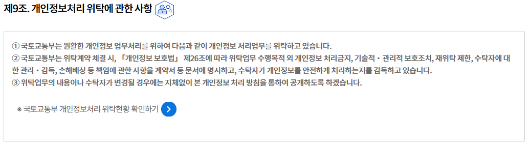 제9조. 개인정보처리 위탁에 관한 사항제9조. 개인정보처리 위탁에 관한 사항
① 국토교통부는 원활한 개인정보 업무처리를 위하여 다음과 같이 개인정보 처리업무를 위탁하고 있습니다.
② 국토교통부는 위탁계약 체결 시, 「개인정보 보호법」 제26조에 따라 위탁업무 수행목적 외 개인정보 처리금지, 기술적‧관리적 보호조치, 재위탁 제한, 수탁자에 대한 관리‧감독, 손해배상 등 책임에 관한 사항을 계약서 등 문서에 명시하고, 수탁자가 개인정보를 안전하게 처리하는지를 감독하고 있습니다.
③ 위탁업무의 내용이나 수탁자가 변경될 경우에는 지체없이 본 개인정보 처리 방침을 통하여 공개하도록 하겠습니다.

※ 국토교통부 개인정보처리 위탁현황 확인하기