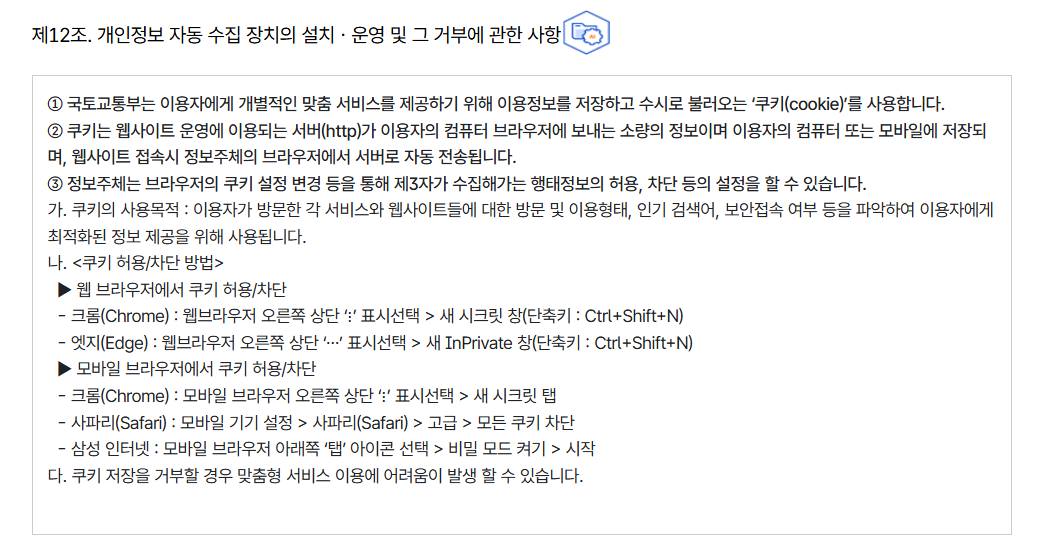 제12조. 개인정보 자동 수집 장치의 설치ㆍ운영 및 그 거부에 관한 사항
										① 국토교통부는 이용자에게 개별적인 맞춤 서비스를 제공하기 위해 이용정보를 저장하고 수시로 불러오는 ‘쿠키(cookie)’를 사용합니다.
										② 쿠키는 웹사이트 운영에 이용되는 서버(http)가 이용자의 컴퓨터 브라우저에 보내는 소량의 정보이며 이용자의 컴퓨터 또는 모바일에 저장되며, 웹사이트 접속시 정보주체의 브라우저에서 서버로 자동 전송됩니다.
										③ 정보주체는 브라우저의 쿠키 설정 변경 등을 통해 제3자가 수집해가는 행태정보의 허용, 차단 등의 설정을 할 수 있습니다.
										가. 쿠키의 사용목적 : 이용자가 방문한 각 서비스와 웹사이트들에 대한 방문 및 이용형태, 인기 검색어, 보안접속 여부 등을 파악하여 이용자에게 최적화된 정보 제공을 위해 사용됩니다.
										나. 쿠키 허용/차단 방법
										  ▶ 웹 브라우저에서 쿠키 허용/차단
										  - 크롬(Chrome) : 웹브라우저 오른쪽 상단 ‘⋮’ 표시선택 > 새 시크릿 창(단축키 : Ctrl+Shift+N)
										  - 엣지(Edge) : 웹브라우저 오른쪽 상단 ‘⋯’ 표시선택 > 새 InPrivate 창(단축키 : Ctrl+Shift+N)
										  ▶ 모바일 브라우저에서 쿠키 허용/차단
										  - 크롬(Chrome) : 모바일 브라우저 오른쪽 상단 ‘⋮’ 표시선택 > 새 시크릿 탭
										  - 사파리(Safari) : 모바일 기기 설정 > 사파리(Safari) > 고급 > 모든 쿠키 차단
										  - 삼성 인터넷 : 모바일 브라우저 아래쪽 ‘탭’ 아이콘 선택 > 비밀 모드 켜기 > 시작
										다. 쿠키 저장을 거부할 경우 맞춤형 서비스 이용에 어려움이 발생 할 수 있습니다.