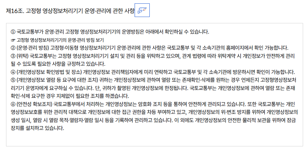 제16조. 고정형 영상정보처리기기 운영·관리에 관한 사항
										① 국토교통부가 운영·관리 고정형 영상정보처리기기의 운영방침은 아래에서 확인하실 수 있습니다.
										☞ 고정형 영상정보처리기기의 운영·관리 방침 보기
										② (운영·관리 방침) 고정형·이동형 영상정보처리기기 운영·관리에 관한 사항은 국토교통부 및 각 소속기관의 홈페이지에서 확인 가능합니다.
										③ (위탁) 국토교통부는 고정형 영상정보처리기기 설치 및 관리 등을 위탁하고 있으며, 관계 법령에 따라 위탁계약 시 개인정보가 안전하게 관리될 수 있도록 필요한 사항을 규정하고 있습니다.
										④ (개인영상정보 확인방법 및 장소) 개인영상정보 관리책임자에게 미리 연락하고 국토교통부 및 각 소속기관에 방문하시면 확인이 가능합니다.
										⑤ (개인영상정보 열람 등 요구에 대한 조치) 귀하는 개인정상정보에 관하여 열람 또는 존재확인·삭제를 원하는 경우 언제든지 고정형영상정보처리기기 운영자에게 요구하실 수 있습니다. 단, 귀하가 촬영된 개인영상정보에 한정됩니다. 국토교통부는 개인영상정보에 관하여 열람 또는 존재확인·삭제 요구한 경우 지체없이 필요한 조치를 하겠습니다.
										⑥ (안전성 확보조치) 국토교통부에서 처리하는 개인영상정보는 암호화 조치 등을 통하여 안전하게 관리되고 있습니다. 또한 국토교통부는 개인영상정보보호를 위한 관리적 대책으로 개인정보에 대한 접근 권한을 차등 부여하고 있고, 개인영상정보의 위·변조 방지를 위하여 개인영상정보의 생성 일시, 열람 시 열람 목적·열람자·열람 일시 등을 기록하여 관리하고 있습니다. 이 외에도 개인영상정보의 안전한 물리적 보관을 위하여 잠금장치를 설치하고 있습니다.