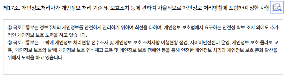제17조. 개인정보처리자가 개인정보 처리 기준 및 보호조치 등에 관하여 자율적으로 개인정보 처리방침에 포함하여 정한 사항
										① 국토교통부는 정보주체의 개인정보를 안전하게 관리하기 위하여 최선을 다하며, 개인정보 보호법에서 요구하는 안전성 확보 조치 외에도 추가적인 개인정보 보호 노력을 하고 있습니다.
										② 국토교통부는 그 밖에 개인정보 처리현황 전수조사 및 개인정보 보호 조치사항 이행현황 점검, 사이버안전센터 운영, 개인정보 보호 콜라보 교육, ‘개인정보 보호의 날‘에 개인정보 보호 인식제고 교육 및 개인정보 보호 캠페인 등을 통해 안전한 개인정보 처리와 개인정보 보호 문화 확산을 위해서 노력을 하고 있습니다.