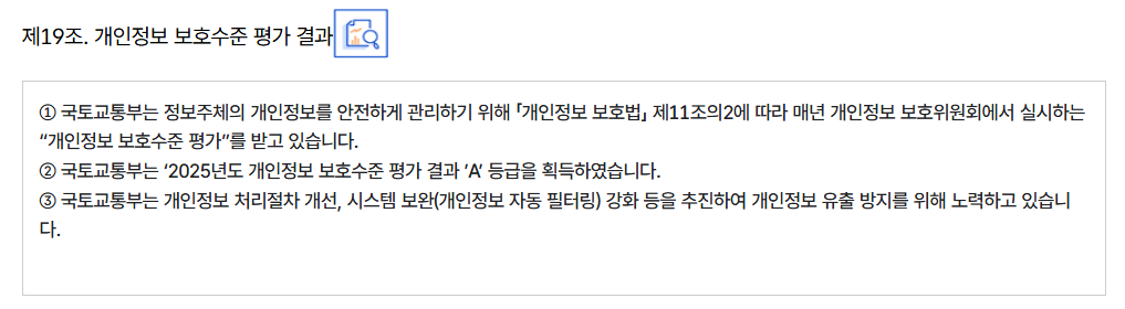 제19조. 개인정보 보호수준 평가 결과
										① 국토교통부는 정보주체의 개인정보를 안전하게 관리하기 위해 「개인정보 보호법」 제11조의2에 따라 매년 개인정보 보호위원회에서 실시하는 “개인정보 보호수준 평가”를 받고 있습니다.
										② 국토교통부는 ‘2025년도 개인정보 보호수준 평가 결과 ’A’ 등급을 획득하였습니다.
										③ 국토교통부는 개인정보 처리절차 개선, 시스템 보완(개인정보 자동 필터링) 강화 등을 추진하여 개인정보 유출 방지를 위해 노력하고 있습니다.