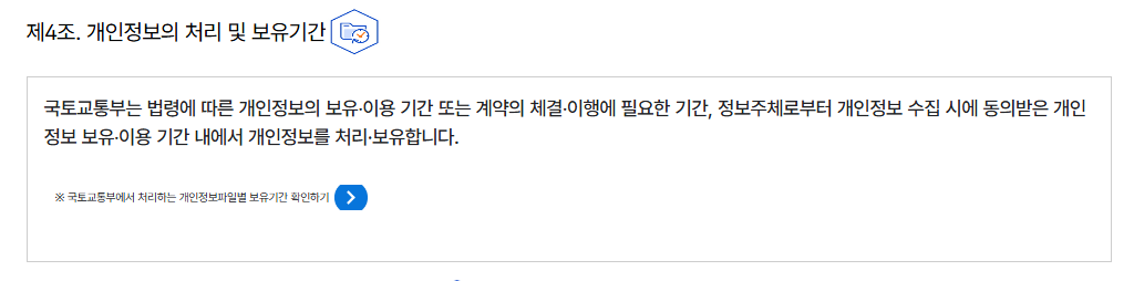 제4조. 개인정보의 처리 및 보유기간개인정보의 처리 및 보유기간
									국토교통부는 법령에 따른 개인정보의 보유‧이용 기간 또는 계약의 체결‧이행에 필요한 기간, 
									정보주체로부터 개인정보 수집 시에 동의받은 개인정보 보유‧이용 기간 내에서 개인정보를 처리·보유합니다.