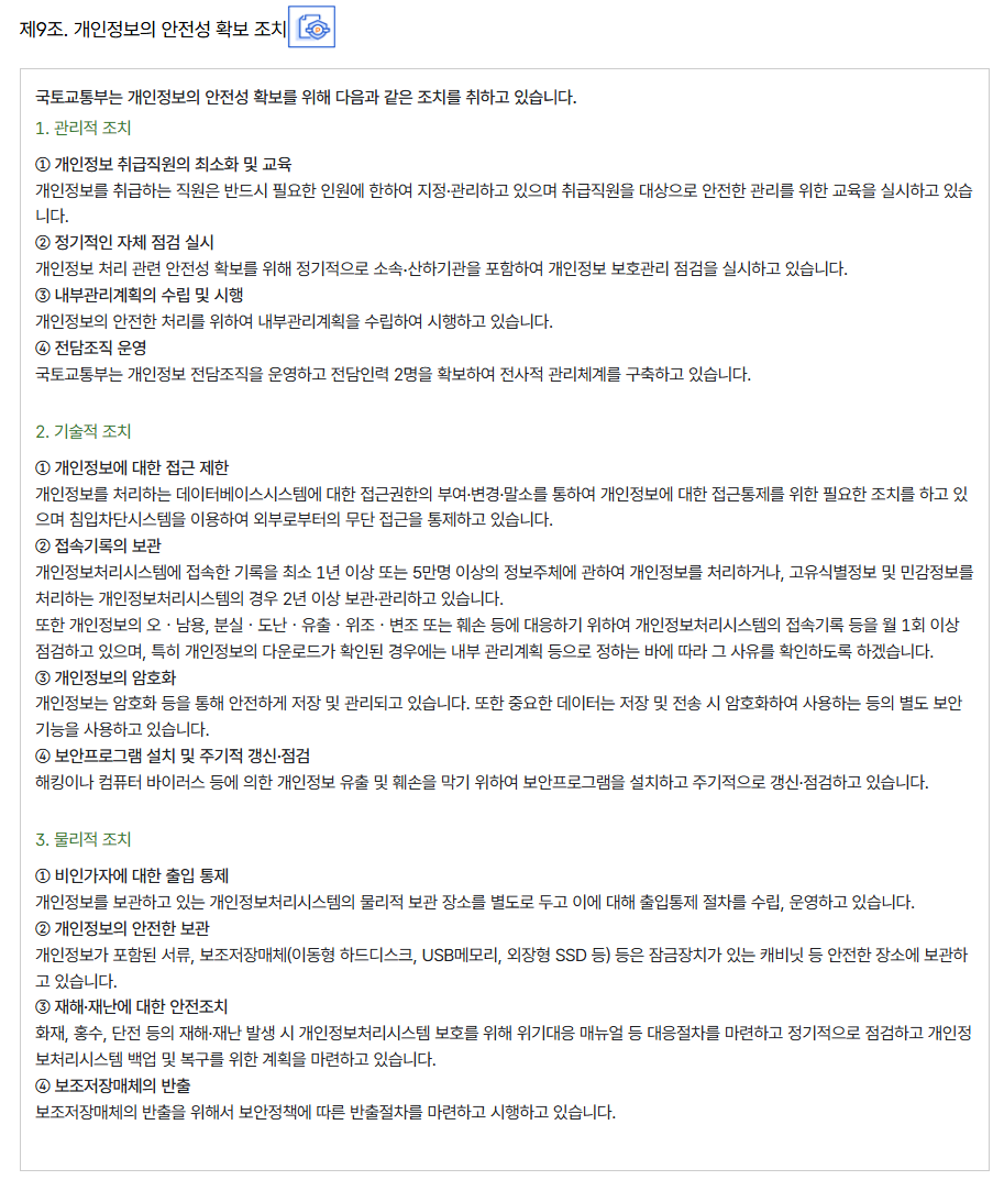 제9조. 개인정보의 안전성 확보 조치
										국토교통부는 개인정보의 안전성 확보를 위해 다음과 같은 조치를 취하고 있습니다.
										1. 관리적 조치
										
										① 개인정보 취급직원의 최소화 및 교육
										개인정보를 취급하는 직원은 반드시 필요한 인원에 한하여 지정·관리하고 있으며 취급직원을 대상으로 안전한 관리를 위한 교육을 실시하고 있습니다.
										② 정기적인 자체 점검 실시
										개인정보 처리 관련 안전성 확보를 위해 정기적으로 소속∙산하기관을 포함하여 개인정보 보호관리 점검을 실시하고 있습니다.
										③ 내부관리계획의 수립 및 시행
										개인정보의 안전한 처리를 위하여 내부관리계획을 수립하여 시행하고 있습니다.
										④ 전담조직 운영
										국토교통부는 개인정보 전담조직을 운영하고 전담인력 2명을 확보하여 전사적 관리체계를 구축하고 있습니다.
										
										2. 기술적 조치
										
										① 개인정보에 대한 접근 제한
										개인정보를 처리하는 데이터베이스시스템에 대한 접근권한의 부여·변경·말소를 통하여 개인정보에 대한 접근통제를 위한 필요한 조치를 하고 있으며 침입차단시스템을 이용하여 외부로부터의 무단 접근을 통제하고 있습니다.
										② 접속기록의 보관
										개인정보처리시스템에 접속한 기록을 최소 1년 이상 또는 5만명 이상의 정보주체에 관하여 개인정보를 처리하거나, 고유식별정보 및 민감정보를 처리하는 개인정보처리시스템의 경우 2년 이상 보관·관리하고 있습니다.
										또한 개인정보의 오ㆍ남용, 분실ㆍ도난ㆍ유출ㆍ위조ㆍ변조 또는 훼손 등에 대응하기 위하여 개인정보처리시스템의 접속기록 등을 월 1회 이상 점검하고 있으며, 특히 개인정보의 다운로드가 확인된 경우에는 내부 관리계획 등으로 정하는 바에 따라 그 사유를 확인하도록 하겠습니다.
										③ 개인정보의 암호화
										개인정보는 암호화 등을 통해 안전하게 저장 및 관리되고 있습니다. 또한 중요한 데이터는 저장 및 전송 시 암호화하여 사용하는 등의 별도 보안기능을 사용하고 있습니다.
										④ 보안프로그램 설치 및 주기적 갱신·점검
										해킹이나 컴퓨터 바이러스 등에 의한 개인정보 유출 및 훼손을 막기 위하여 보안프로그램을 설치하고 주기적으로 갱신·점검하고 있습니다.
										
										3. 물리적 조치
										
										① 비인가자에 대한 출입 통제
										개인정보를 보관하고 있는 개인정보처리시스템의 물리적 보관 장소를 별도로 두고 이에 대해 출입통제 절차를 수립, 운영하고 있습니다.
										② 개인정보의 안전한 보관
										개인정보가 포함된 서류, 보조저장매체(이동형 하드디스크, USB메모리, 외장형 SSD 등) 등은 잠금장치가 있는 캐비닛 등 안전한 장소에 보관하고 있습니다.
										③ 재해·재난에 대한 안전조치
										화재, 홍수, 단전 등의 재해·재난 발생 시 개인정보처리시스템 보호를 위해 위기대응 매뉴얼 등 대응절차를 마련하고 정기적으로 점검하고 개인정보처리시스템 백업 및 복구를 위한 계획을 마련하고 있습니다.
										④ 보조저장매체의 반출
										보조저장매체의 반출을 위해서 보안정책에 따른 반출절차를 마련하고 시행하고 있습니다.