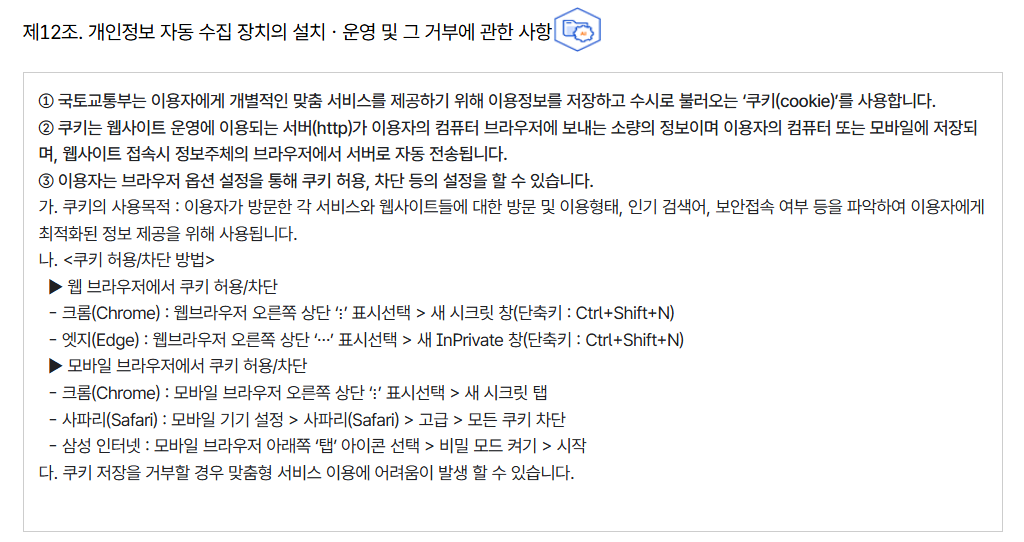 제12조. 개인정보 자동 수집 장치의 설치ㆍ운영 및 그 거부에 관한 사항
										① 국토교통부는 이용자에게 개별적인 맞춤 서비스를 제공하기 위해 이용정보를 저장하고 수시로 불러오는 ‘쿠키(cookie)’를 사용합니다.
										② 쿠키는 웹사이트 운영에 이용되는 서버(http)가 이용자의 컴퓨터 브라우저에 보내는 소량의 정보이며 이용자의 컴퓨터 또는 모바일에 저장되며, 웹사이트 접속시 정보주체의 브라우저에서 서버로 자동 전송됩니다.
										③ 이용자는 브라우저 옵션 설정을 통해 쿠키 허용, 차단 등의 설정을 할 수 있습니다.
										가. 쿠키의 사용목적 : 이용자가 방문한 각 서비스와 웹사이트들에 대한 방문 및 이용형태, 인기 검색어, 보안접속 여부 등을 파악하여 이용자에게 최적화된 정보 제공을 위해 사용됩니다.
										나. 쿠키 허용/차단 방법
										  ▶ 웹 브라우저에서 쿠키 허용/차단
										  - 크롬(Chrome) : 웹브라우저 오른쪽 상단 ‘⋮’ 표시선택 > 새 시크릿 창(단축키 : Ctrl+Shift+N)
										  - 엣지(Edge) : 웹브라우저 오른쪽 상단 ‘⋯’ 표시선택 > 새 InPrivate 창(단축키 : Ctrl+Shift+N)
										  ▶ 모바일 브라우저에서 쿠키 허용/차단
										  - 크롬(Chrome) : 모바일 브라우저 오른쪽 상단 ‘⋮’ 표시선택 > 새 시크릿 탭
										  - 사파리(Safari) : 모바일 기기 설정 > 사파리(Safari) > 고급 > 모든 쿠키 차단
										  - 삼성 인터넷 : 모바일 브라우저 아래쪽 ‘탭’ 아이콘 선택 > 비밀 모드 켜기 > 시작
										다. 쿠키 저장을 거부할 경우 맞춤형 서비스 이용에 어려움이 발생 할 수 있습니다.