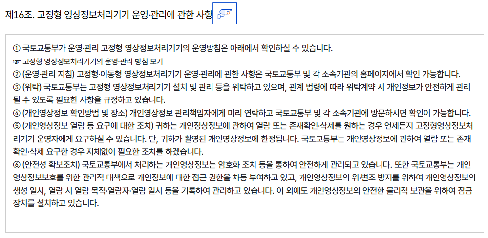 제16조. 고정형 영상정보처리기기 운영·관리에 관한 사항
										① 국토교통부가 운영·관리 고정형 영상정보처리기기의 운영방침은 아래에서 확인하실 수 있습니다.
										☞ 고정형 영상정보처리기기의 운영·관리 방침 보기
										② (운영·관리 지침) 고정형·이동형 영상정보처리기기 운영·관리에 관한 사항은 국토교통부 및 각 소속기관의 홈페이지에서 확인 가능합니다.
										③ (위탁) 국토교통부는 고정형 영상정보처리기기 설치 및 관리 등을 위탁하고 있으며, 관계 법령에 따라 위탁계약 시 개인정보가 안전하게 관리될 수 있도록 필요한 사항을 규정하고 있습니다.
										④ (개인영상정보 확인방법 및 장소) 개인영상정보 관리책임자에게 미리 연락하고 국토교통부 및 각 소속기관에 방문하시면 확인이 가능합니다.
										⑤ (개인영상정보 열람 등 요구에 대한 조치) 귀하는 개인정상정보에 관하여 열람 또는 존재확인·삭제를 원하는 경우 언제든지 고정형영상정보처리기기 운영자에게 요구하실 수 있습니다. 단, 귀하가 촬영된 개인영상정보에 한정됩니다. 국토교통부는 개인영상정보에 관하여 열람 또는 존재확인·삭제 요구한 경우 지체없이 필요한 조치를 하겠습니다.
										⑥ (안전성 확보조치) 국토교통부에서 처리하는 개인영상정보는 암호화 조치 등을 통하여 안전하게 관리되고 있습니다. 또한 국토교통부는 개인영상정보보호를 위한 관리적 대책으로 개인정보에 대한 접근 권한을 차등 부여하고 있고, 개인영상정보의 위·변조 방지를 위하여 개인영상정보의 생성 일시, 열람 시 열람 목적·열람자·열람 일시 등을 기록하여 관리하고 있습니다. 이 외에도 개인영상정보의 안전한 물리적 보관을 위하여 잠금장치를 설치하고 있습니다.