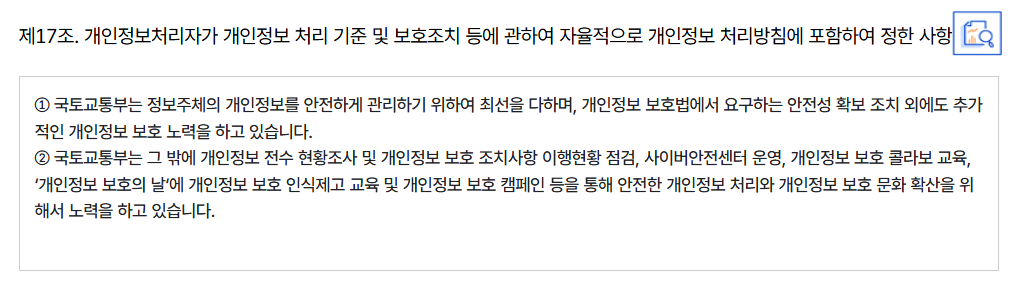 제17조. 개인정보처리자가 개인정보 처리 기준 및 보호조치 등에 관하여 자율적으로 개인정보 처리방침에 포함하여 정한 사항
										① 국토교통부는 정보주체의 개인정보를 안전하게 관리하기 위하여 최선을 다하며, 개인정보 보호법에서 요구하는 안전성 확보 조치 외에도 추가적인 개인정보 보호 노력을 하고 있습니다.
										② 국토교통부는 그 밖에 개인정보 전수 현황조사 및 개인정보 보호 조치사항 이행현황 점검, 사이버안전센터 운영, 개인정보 보호 콜라보 교육, ‘개인정보 보호의 날‘에 개인정보 보호 인식제고 교육 및 개인정보 보호 캠페인 등을 통해 안전한 개인정보 처리와 개인정보 보호 문화 확산을 위해서 노력을 하고 있습니다.