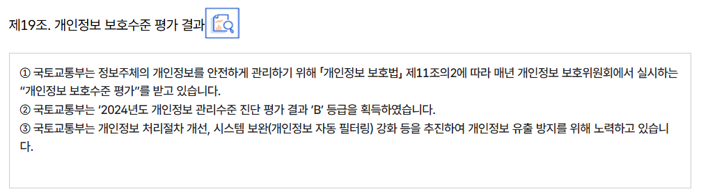 제19조. 개인정보 보호수준 평가 결과
										① 국토교통부는 정보주체의 개인정보를 안전하게 관리하기 위해 「개인정보 보호법」 제11조의2에 따라 매년 개인정보 보호위원회에서 실시하는 “개인정보 보호수준 평가”를 받고 있습니다.
										② 국토교통부는 ‘2024년도 개인정보 관리수준 진단 평가 결과 ’B’ 등급을 획득하였습니다.
										③ 국토교통부는 개인정보 처리절차 개선, 시스템 보완(개인정보 자동 필터링) 강화 등을 추진하여 개인정보 유출 방지를 위해 노력하고 있습니다.